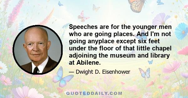 Speeches are for the younger men who are going places. And I'm not going anyplace except six feet under the floor of that little chapel adjoining the museum and library at Abilene.