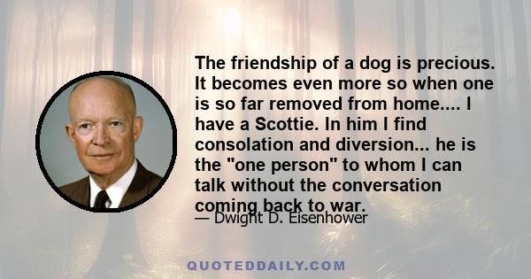 The friendship of a dog is precious. It becomes even more so when one is so far removed from home.... I have a Scottie. In him I find consolation and diversion... he is the one person to whom I can talk without the