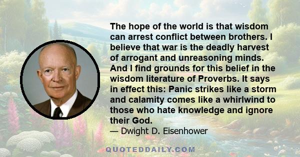 The hope of the world is that wisdom can arrest conflict between brothers. I believe that war is the deadly harvest of arrogant and unreasoning minds. And I find grounds for this belief in the wisdom literature of