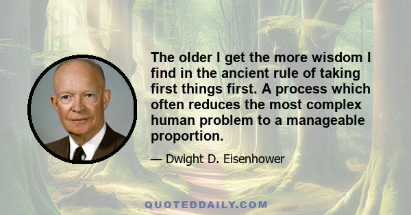 The older I get the more wisdom I find in the ancient rule of taking first things first. A process which often reduces the most complex human problem to a manageable proportion.