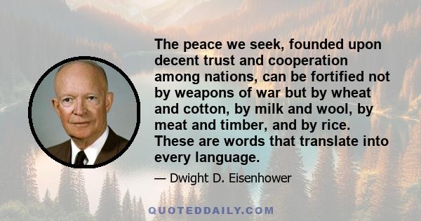 The peace we seek, founded upon decent trust and cooperation among nations, can be fortified not by weapons of war but by wheat and cotton, by milk and wool, by meat and timber, and by rice. These are words that