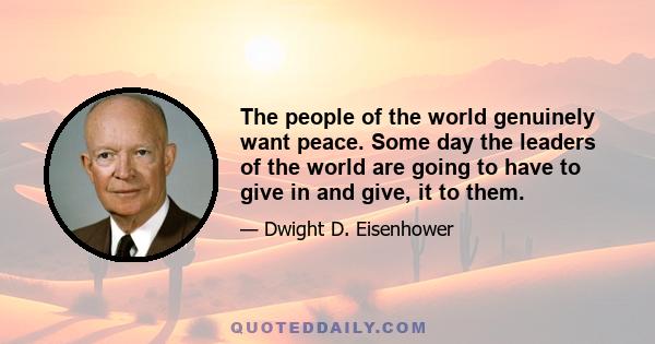 The people of the world genuinely want peace. Some day the leaders of the world are going to have to give in and give, it to them.