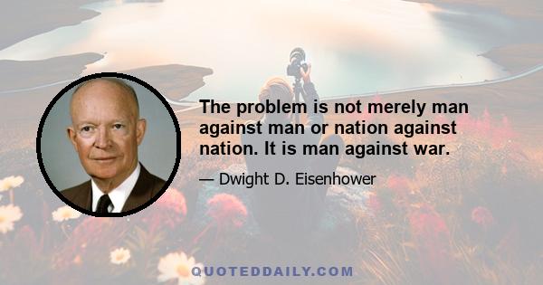 The problem is not merely man against man or nation against nation. It is man against war.