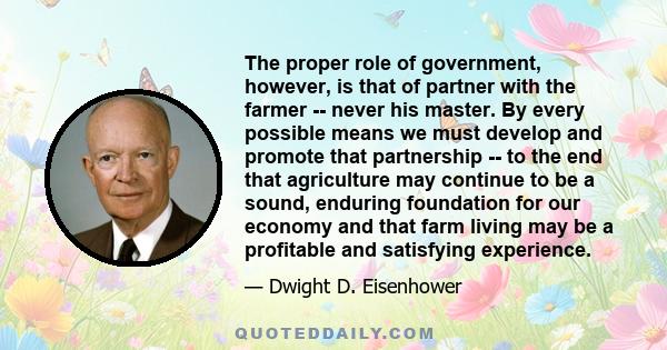 The proper role of government, however, is that of partner with the farmer -- never his master. By every possible means we must develop and promote that partnership -- to the end that agriculture may continue to be a