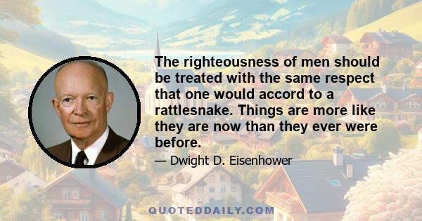 The righteousness of men should be treated with the same respect that one would accord to a rattlesnake. Things are more like they are now than they ever were before.