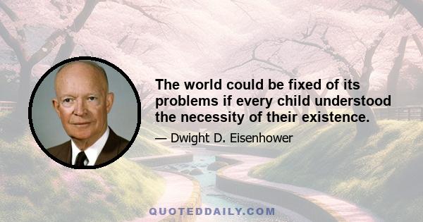 The world could be fixed of its problems if every child understood the necessity of their existence.