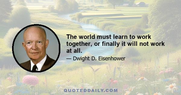 The world must learn to work together, or finally it will not work at all.