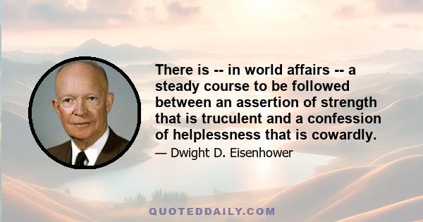 There is -- in world affairs -- a steady course to be followed between an assertion of strength that is truculent and a confession of helplessness that is cowardly.