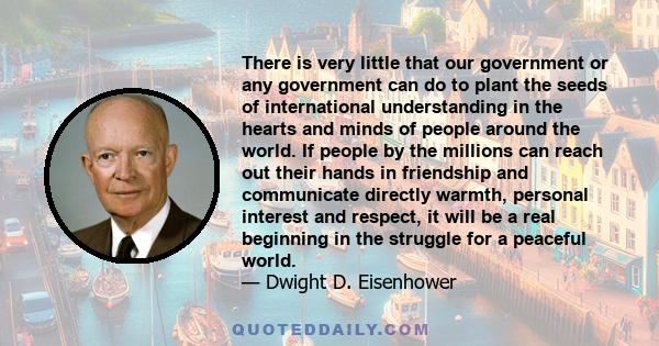 There is very little that our government or any government can do to plant the seeds of international understanding in the hearts and minds of people around the world. If people by the millions can reach out their hands 