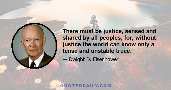 There must be justice, sensed and shared by all peoples, for, without justice the world can know only a tense and unstable truce.