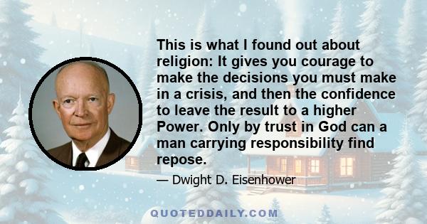 This is what I found out about religion: It gives you courage to make the decisions you must make in a crisis, and then the confidence to leave the result to a higher Power. Only by trust in God can a man carrying