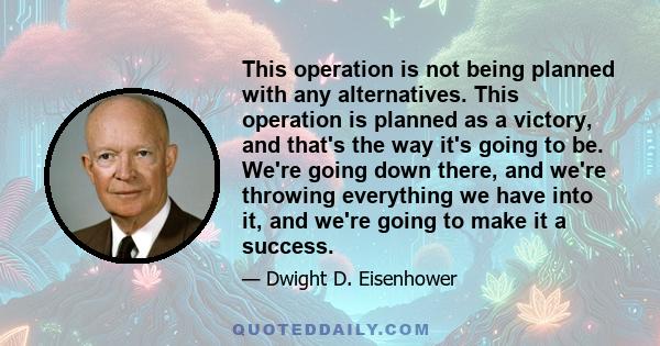 This operation is not being planned with any alternatives. This operation is planned as a victory, and that's the way it's going to be. We're going down there, and we're throwing everything we have into it, and we're