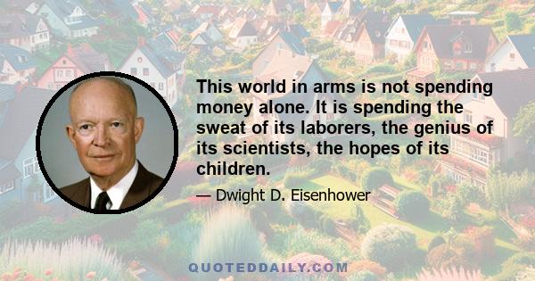 This world in arms is not spending money alone. It is spending the sweat of its laborers, the genius of its scientists, the hopes of its children.