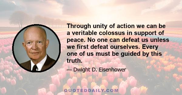 Through unity of action we can be a veritable colossus in support of peace. No one can defeat us unless we first defeat ourselves. Every one of us must be guided by this truth.