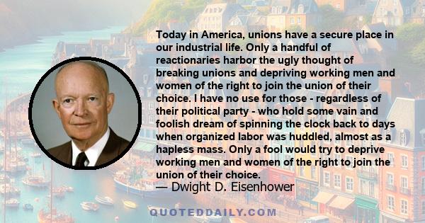 Today in America, unions have a secure place in our industrial life. Only a handful of reactionaries harbor the ugly thought of breaking unions and depriving working men and women of the right to join the union of their 