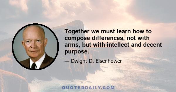 Together we must learn how to compose differences, not with arms, but with intellect and decent purpose.