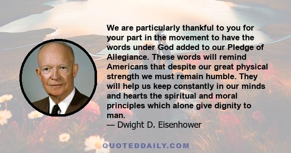 We are particularly thankful to you for your part in the movement to have the words under God added to our Pledge of Allegiance. These words will remind Americans that despite our great physical strength we must remain