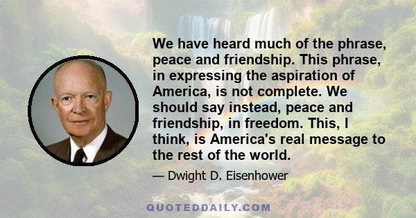 We have heard much of the phrase, peace and friendship. This phrase, in expressing the aspiration of America, is not complete. We should say instead, peace and friendship, in freedom. This, I think, is America's real