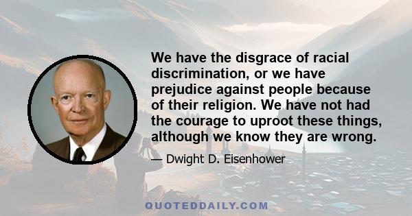 We have the disgrace of racial discrimination, or we have prejudice against people because of their religion. We have not had the courage to uproot these things, although we know they are wrong.