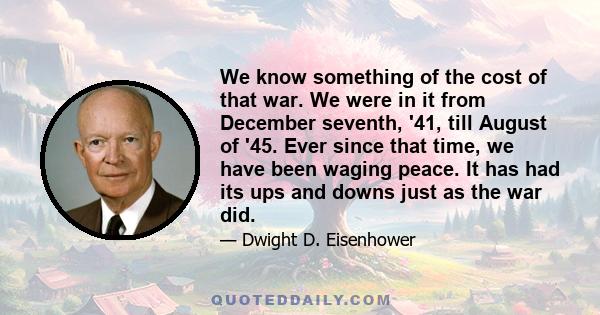 We know something of the cost of that war. We were in it from December seventh, '41, till August of '45. Ever since that time, we have been waging peace. It has had its ups and downs just as the war did.