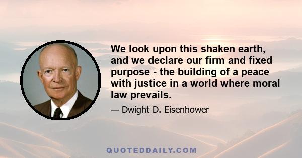 We look upon this shaken earth, and we declare our firm and fixed purpose - the building of a peace with justice in a world where moral law prevails.