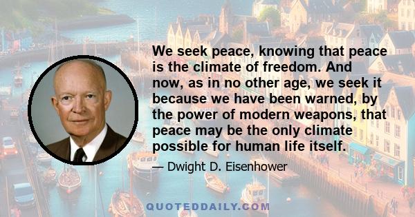 We seek peace, knowing that peace is the climate of freedom. And now, as in no other age, we seek it because we have been warned, by the power of modern weapons, that peace may be the only climate possible for human