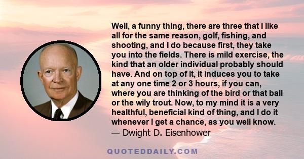 Well, a funny thing, there are three that I like all for the same reason, golf, fishing, and shooting, and I do because first, they take you into the fields. There is mild exercise, the kind that an older individual