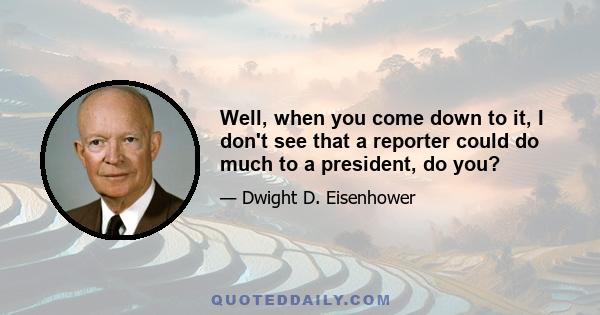 Well, when you come down to it, I don't see that a reporter could do much to a president, do you?