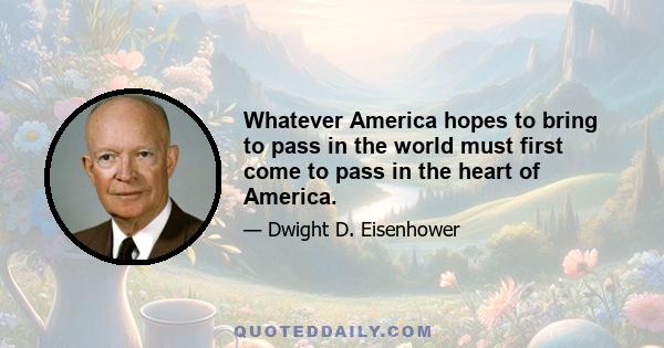 Whatever America hopes to bring to pass in the world must first come to pass in the heart of America.