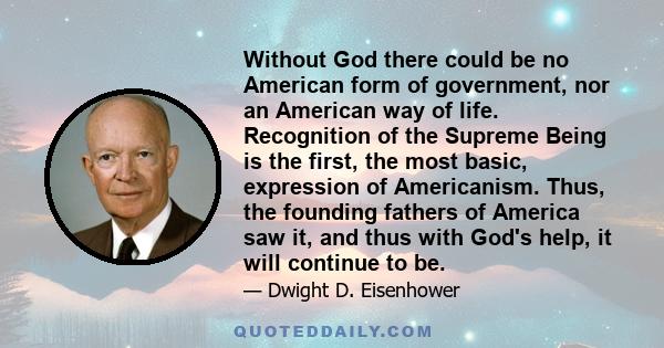 Without God there could be no American form of government, nor an American way of life. Recognition of the Supreme Being is the first, the most basic, expression of Americanism. Thus, the founding fathers of America saw 