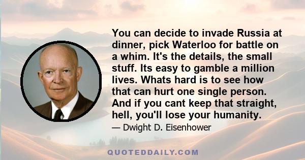 You can decide to invade Russia at dinner, pick Waterloo for battle on a whim. It's the details, the small stuff. Its easy to gamble a million lives. Whats hard is to see how that can hurt one single person. And if you
