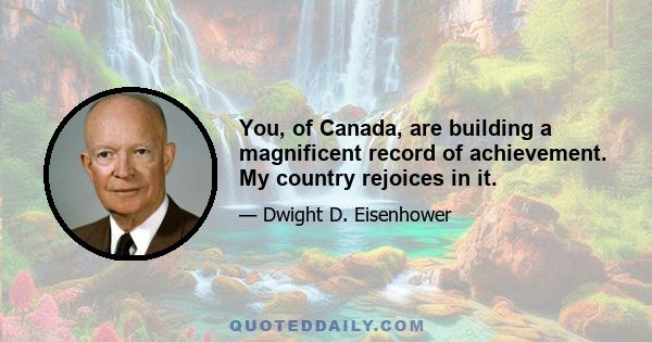 You, of Canada, are building a magnificent record of achievement. My country rejoices in it.