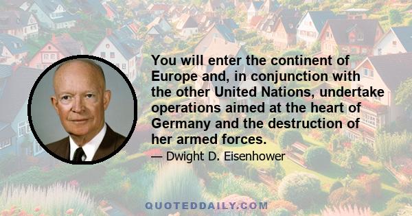 You will enter the continent of Europe and, in conjunction with the other United Nations, undertake operations aimed at the heart of Germany and the destruction of her armed forces.