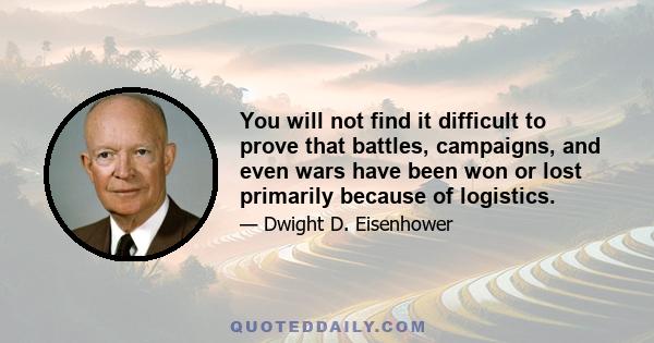 You will not find it difficult to prove that battles, campaigns, and even wars have been won or lost primarily because of logistics.