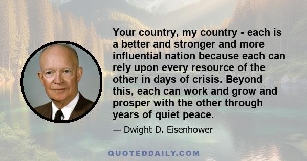 Your country, my country - each is a better and stronger and more influential nation because each can rely upon every resource of the other in days of crisis. Beyond this, each can work and grow and prosper with the