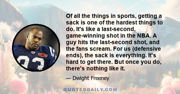 Of all the things in sports, getting a sack is one of the hardest things to do. It's like a last-second, game-winning shot in the NBA. A guy hits the last-second shot, and the fans scream. For us (defensive ends), the