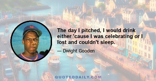 The day I pitched, I would drink either 'cause I was celebrating or I lost and couldn't sleep.