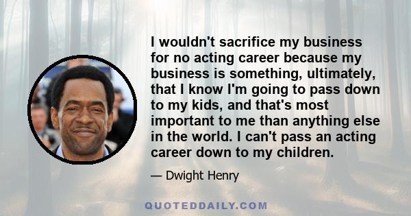 I wouldn't sacrifice my business for no acting career because my business is something, ultimately, that I know I'm going to pass down to my kids, and that's most important to me than anything else in the world. I can't 