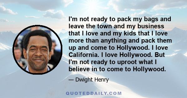 I'm not ready to pack my bags and leave the town and my business that I love and my kids that I love more than anything and pack them up and come to Hollywood. I love California. I love Hollywood. But I'm not ready to