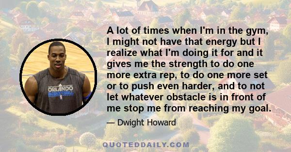 A lot of times when I'm in the gym, I might not have that energy but I realize what I'm doing it for and it gives me the strength to do one more extra rep, to do one more set or to push even harder, and to not let