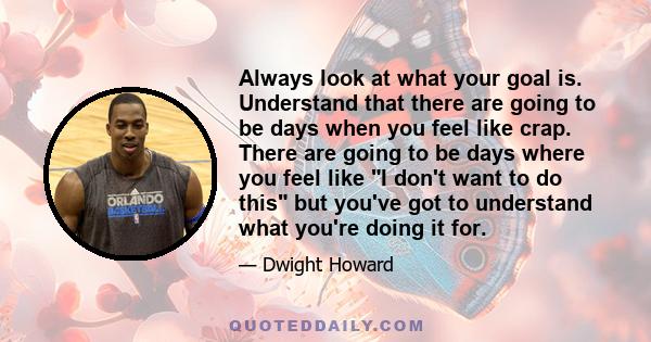 Always look at what your goal is. Understand that there are going to be days when you feel like crap. There are going to be days where you feel like I don't want to do this but you've got to understand what you're doing 