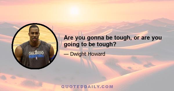 Are you gonna be tough, or are you going to be tough?