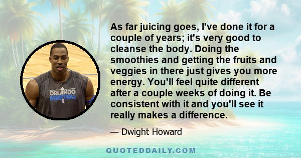 As far juicing goes, I've done it for a couple of years; it's very good to cleanse the body. Doing the smoothies and getting the fruits and veggies in there just gives you more energy. You'll feel quite different after