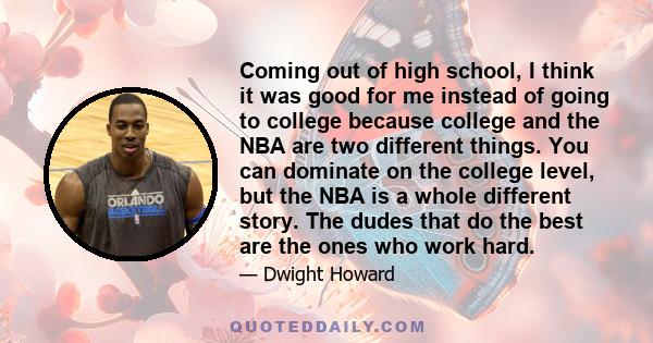 Coming out of high school, I think it was good for me instead of going to college because college and the NBA are two different things. You can dominate on the college level, but the NBA is a whole different story. The