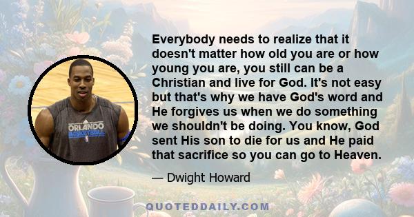 Everybody needs to realize that it doesn't matter how old you are or how young you are, you still can be a Christian and live for God. It's not easy but that's why we have God's word and He forgives us when we do