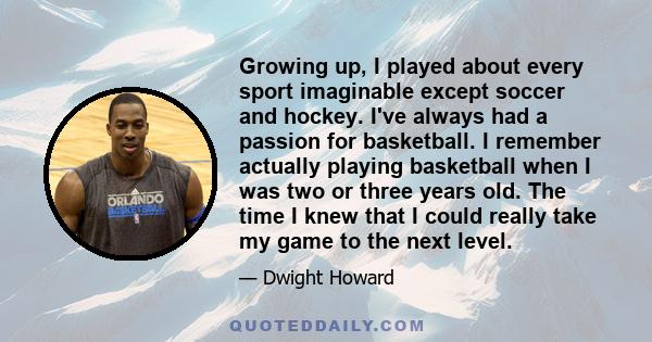 Growing up, I played about every sport imaginable except soccer and hockey. I've always had a passion for basketball. I remember actually playing basketball when I was two or three years old. The time I knew that I