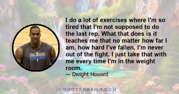 I do a lot of exercises where I'm so tired that I'm not supposed to do the last rep. What that does is it teaches me that no matter how far I am, how hard I've fallen, I'm never out of the fight. I just take that with