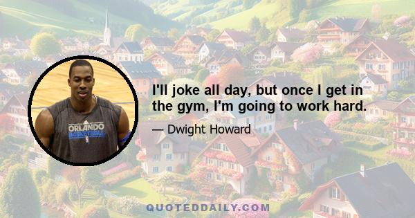 I'll joke all day, but once I get in the gym, I'm going to work hard.