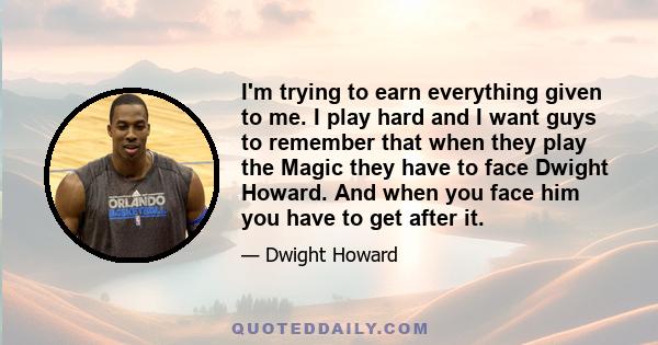 I'm trying to earn everything given to me. I play hard and I want guys to remember that when they play the Magic they have to face Dwight Howard. And when you face him you have to get after it.