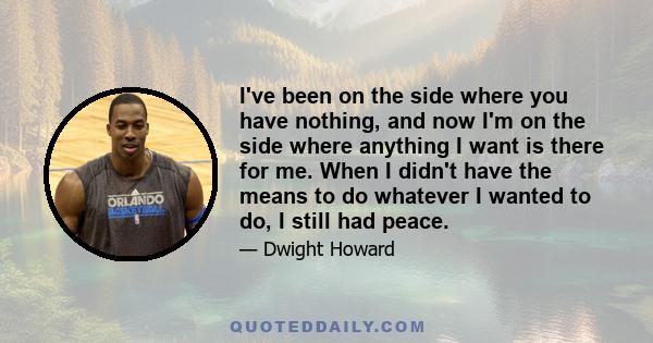 I've been on the side where you have nothing, and now I'm on the side where anything I want is there for me. When I didn't have the means to do whatever I wanted to do, I still had peace.